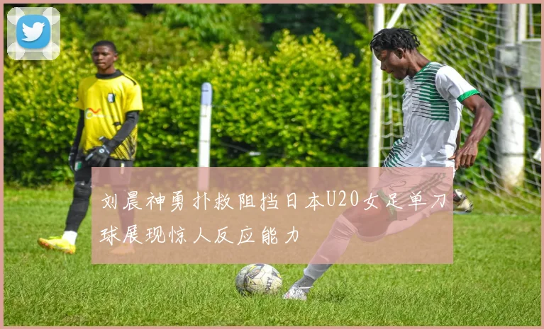 刘晨神勇扑救阻挡日本U20女足单刀球展现惊人反应能力
