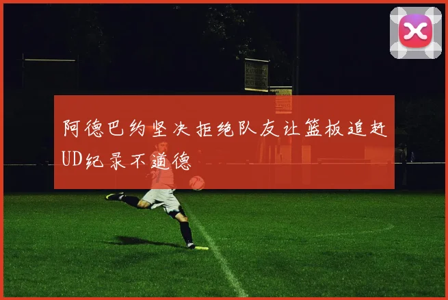 阿德巴约坚决拒绝队友让篮板追赶UD纪录不道德