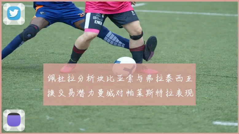 佩杜拉分析坎比亚索与弗拉泰西互换交易潜力曼城对帕莱斯特拉表现出兴趣