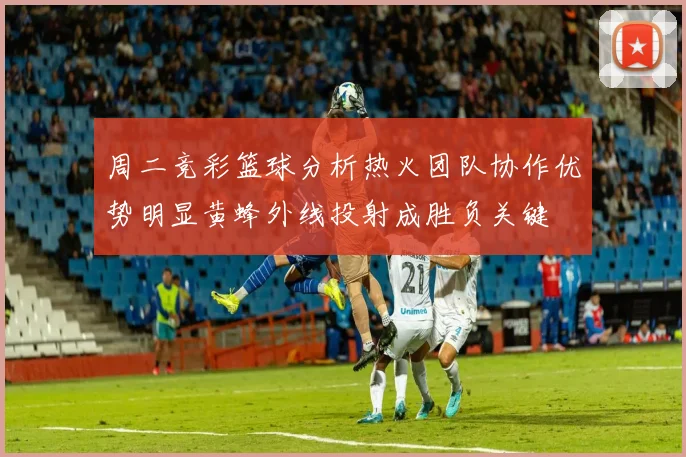 周二竞彩篮球分析热火团队协作优势明显黄蜂外线投射成胜负关键