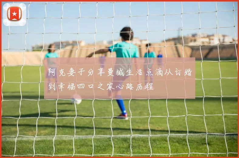 阿克妻子分享曼城生活点滴从订婚到幸福四口之家心路历程