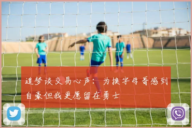 追梦谈交易心声：为换字母哥感到自豪但我更愿留在勇士