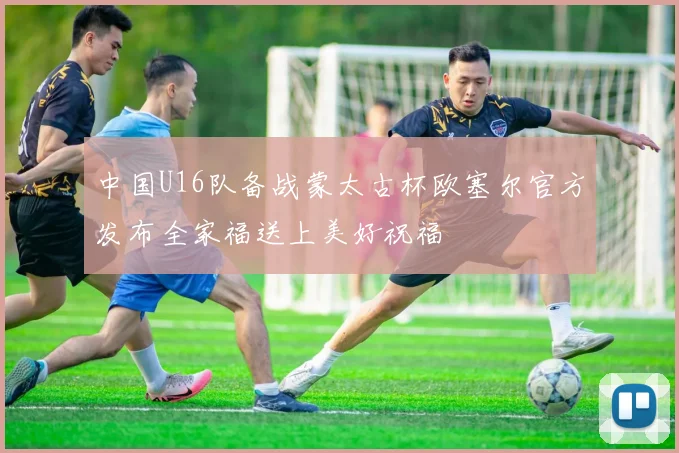 中国U16队备战蒙太古杯欧塞尔官方发布全家福送上美好祝福