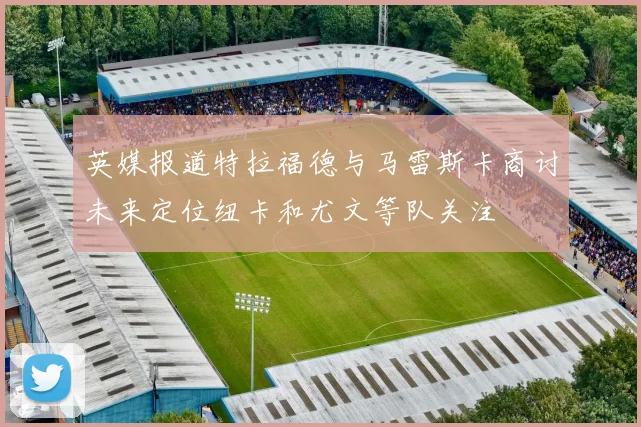 英媒报道特拉福德与马雷斯卡商讨未来定位纽卡和尤文等队关注