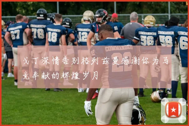 戈丁深情告别格列兹曼感谢你为马竞奉献的辉煌岁月