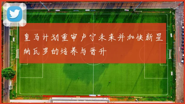 皇马计划重审卢宁未来并加快新星纳瓦罗的培养与晋升