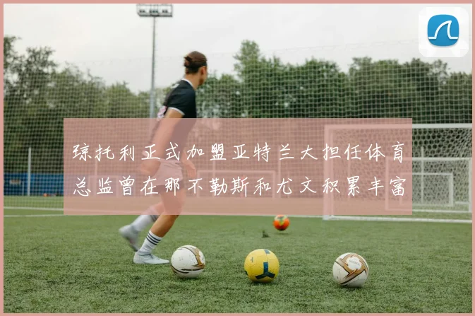 琼托利正式加盟亚特兰大担任体育总监曾在那不勒斯和尤文积累丰富经验
