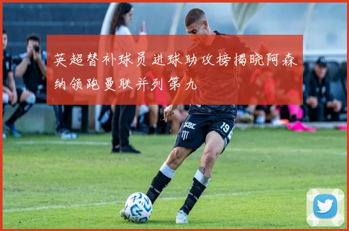 英超替补球员进球助攻榜揭晓阿森纳领跑曼联并列第九