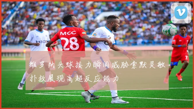 维罗纳头球接力瞬间威胁索默灵敏扑救展现高超反应能力
