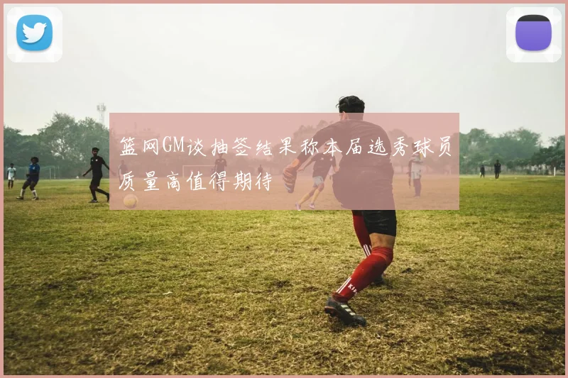 篮网GM谈抽签结果称本届选秀球员质量高值得期待