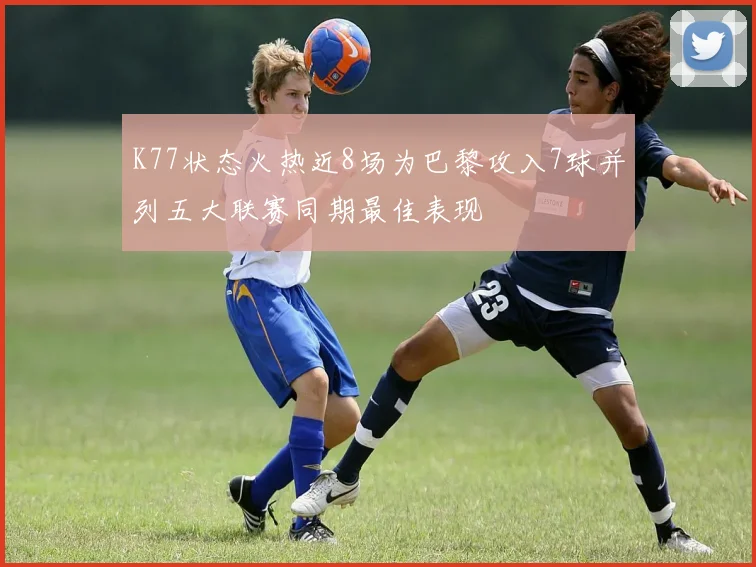 K77状态火热近8场为巴黎攻入7球并列五大联赛同期最佳表现