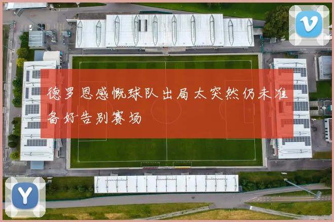 德罗恩感慨球队出局太突然仍未准备好告别赛场