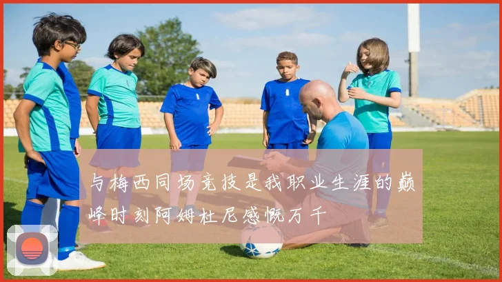 与梅西同场竞技是我职业生涯的巅峰时刻阿姆杜尼感慨万千
