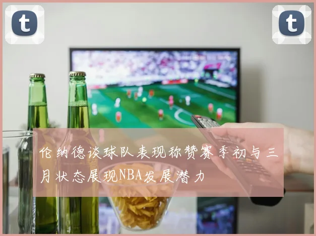 伦纳德谈球队表现称赞赛季初与三月状态展现NBA发展潜力