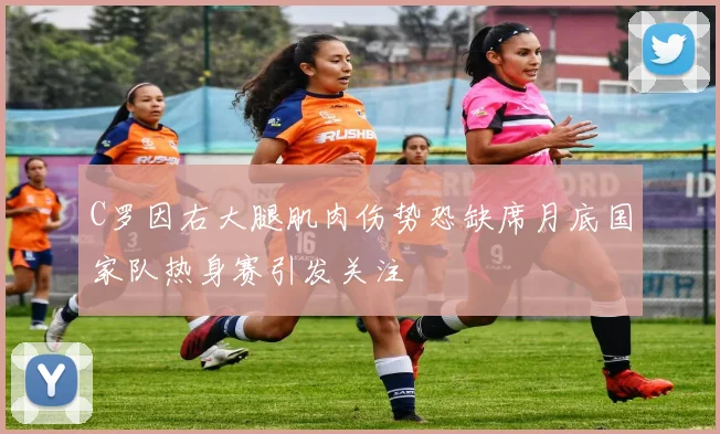 C罗因右大腿肌肉伤势恐缺席月底国家队热身赛引发关注