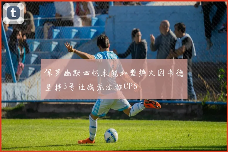 保罗幽默回忆未能加盟热火因韦德坚持3号让我无法称CP6